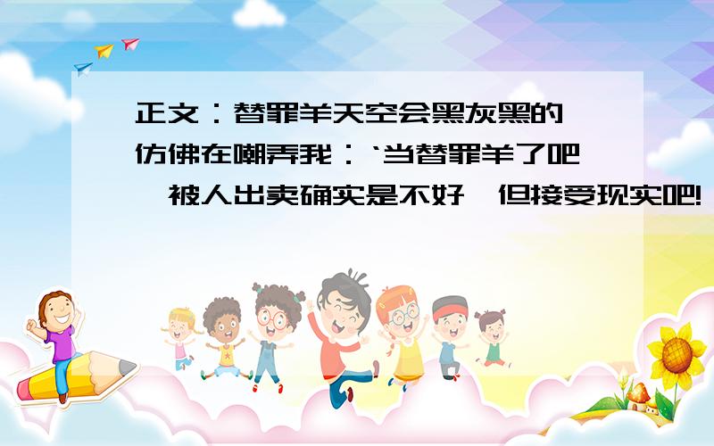 正文：替罪羊天空会黑灰黑的,仿佛在嘲弄我：‘当替罪羊了吧,被人出卖确实是不好,但接受现实吧!'我不知我不该怎么做,但事实的却在我面前不停旋转：五本丢失的书,竟在好友家里发现了.