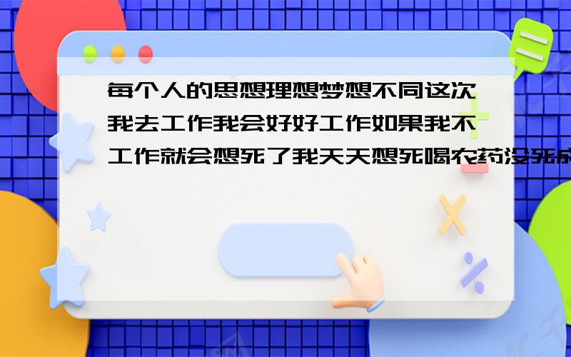 每个人的思想理想梦想不同这次我去工作我会好好工作如果我不工作就会想死了我天天想死喝农药没死成我妈妈担心我看我找工作没有回家还去找我了今天想明白好好工作我两年没工作我找