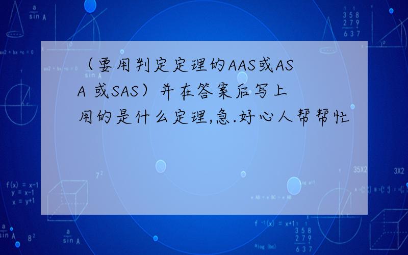 （要用判定定理的AAS或ASA 或SAS）并在答案后写上用的是什么定理,急.好心人帮帮忙