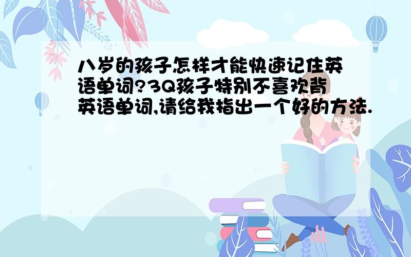 八岁的孩子怎样才能快速记住英语单词?3Q孩子特别不喜欢背英语单词,请给我指出一个好的方法.