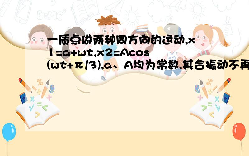 一质点做两种同方向的运动,x1=a+wt,x2=Acos(wt+π/3),a、A均为常数,其合振动不再是简谐振动判断题