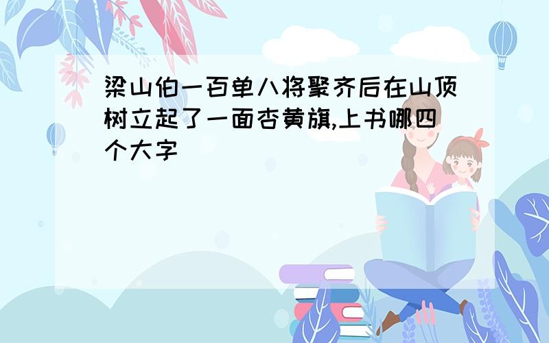 梁山伯一百单八将聚齐后在山顶树立起了一面杏黄旗,上书哪四个大字