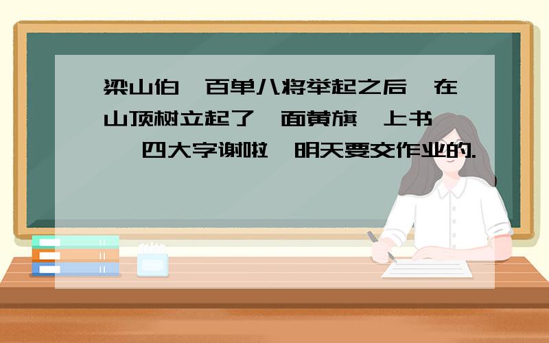 梁山伯一百单八将举起之后,在山顶树立起了一面黄旗,上书【 】四大字谢啦,明天要交作业的.