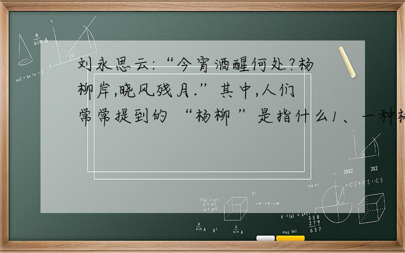 刘永思云:“今宵酒醒何处?杨柳岸,晓风残月.”其中,人们常常提到的 “杨柳 ”是指什么1、一种树木的名称 2、两种不同的树木的名称 3、与树木无关 请问选哪个序号