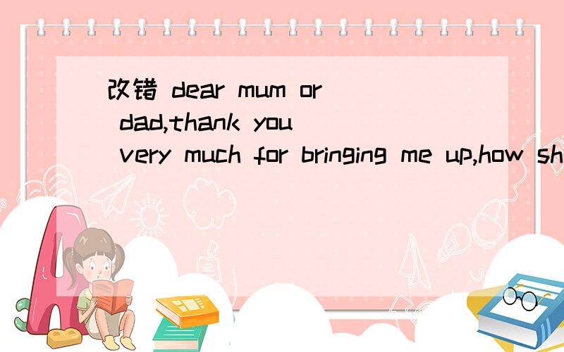 改错 dear mum or dad,thank you very much for bringing me up,how shall i do for you