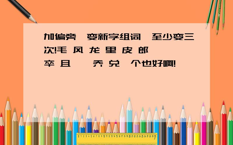 加偏旁,变新字组词,至少变三次!毛 风 龙 里 皮 郎 卒 且 亢 乔 兑一个也好啊!