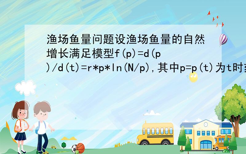 渔场鱼量问题设渔场鱼量的自然增长满足模型f(p)=d(p)/d(t)=r*p*ln(N/p),其中p=p(t)为t时刻渔场的鱼量r为固有增长率;N为最大容量.单位时间捕捞量为x(p)=kp(1)讨论渔场鱼量的平衡点及其稳定性(2)求最