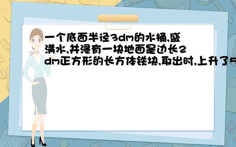 一个底面半径3dm的水桶,盛满水,并浸有一块地面是边长2dm正方形的长方体铁块,取出时,上升了5cm,求铁块铁块的高!