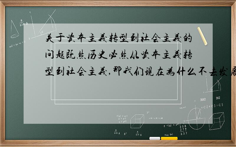 关于资本主义转型到社会主义的问题既然历史必然从资本主义转型到社会主义,那我们现在为什么不去发展资本主义,从而转型社会主义.为什么现在我们非得跳过资本主义,直接进行中央集权式