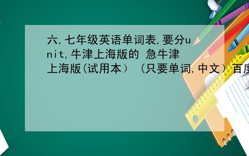 六,七年级英语单词表,要分unit,牛津上海版的 急牛津上海版(试用本） (只要单词,中文）百度中太多了,可不是这版本的,或者就是没分unit,还有些不全啊!汗死.有书我还问.早扔光了不过七年级第