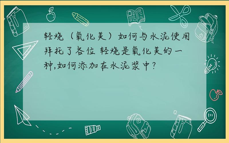 轻烧（氧化美）如何与水泥使用拜托了各位 轻烧是氧化美的一种,如何添加在水泥浆中?