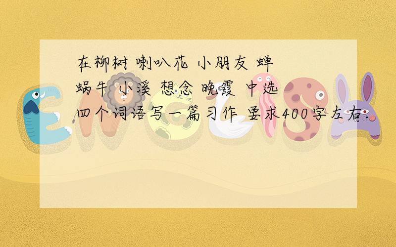 在柳树 喇叭花 小朋友 蝉 蜗牛 小溪 想念 晚霞 中选四个词语写一篇习作 要求400字左右.