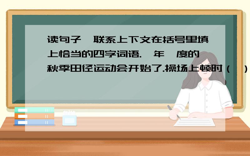 读句子,联系上下文在括号里填上恰当的四字词语.一年一度的秋季田径运动会开始了.操场上顿时（ ）,运动员个个（ ）.你看!800米比赛开始了,运动员们奋力拼搏、（ ）.601班的“飞毛腿”更