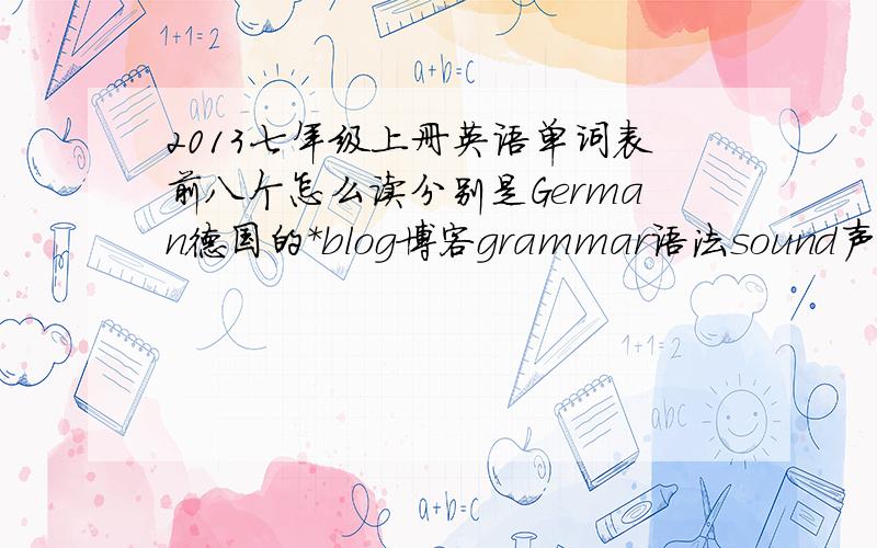 2013七年级上册英语单词表前八个怎么读分别是German德国的*blog博客grammar语法sound声音complete国家age年龄十万火急!最好是汉语谐音版……例如bus（霸死）打错了没检查到，错误和漏了的重打一