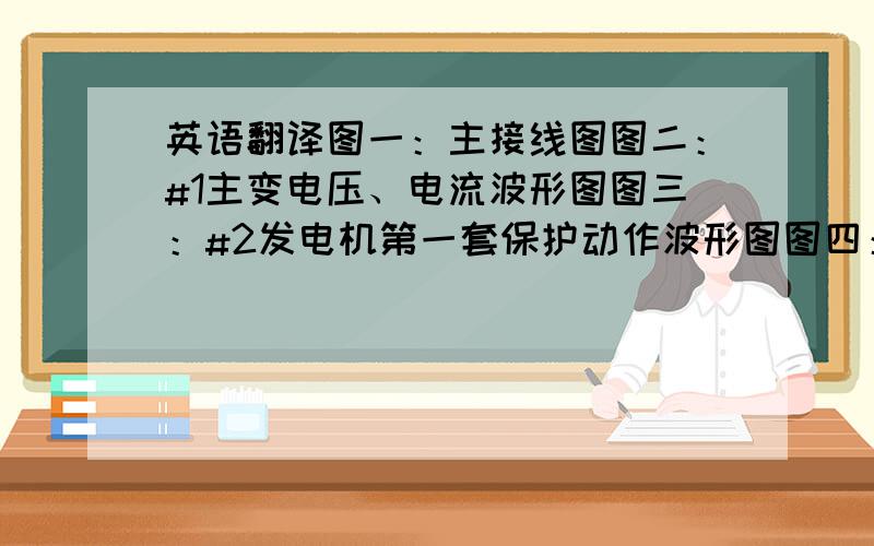 英语翻译图一：主接线图图二：#1主变电压、电流波形图图三：#2发电机第一套保护动作波形图图四：#2发电机第一套保护动作波形局部放大图表一：保护动作时间记录表图五：保护动作时刻