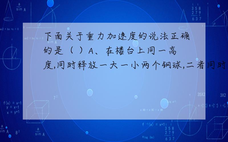 下面关于重力加速度的说法正确的是（ ）A、在楼台上同一高度,同时释放一大一小两个钢球,二者同时落地,说明二者运动的加速度相同,加速度就是此处的重力加速度.B、在地球上所有的地方,