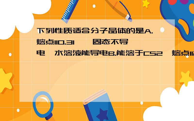 下列性质适合分子晶体的是A.熔点110.31℃,固态不导电,水溶液能导电B.能溶于CS2,熔点112.8摄氏度,沸点444.6摄氏度 还有别的答案我就不打了.就这两个我不明白.高手帮忙~