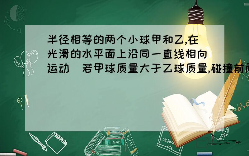 半径相等的两个小球甲和乙,在光滑的水平面上沿同一直线相向运动．若甲球质量大于乙球质量,碰撞前两球动能相等,为什么碰撞后两球的运动状态：甲乙都沿甲原来的方向运动.为什么甲运动