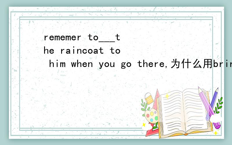 rememer to___the raincoat to him when you go there,为什么用bring,不用take