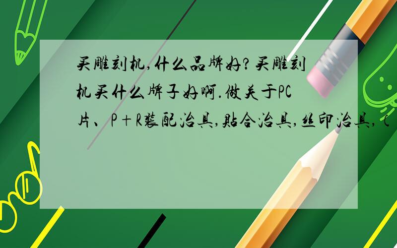 买雕刻机,什么品牌好?买雕刻机买什么牌子好啊.做关于PC片、P+R装配治具,贴合治具,丝印治具,（材料都是电木板、亚克力板）一般P+R装配治具都是流水线用的,所以一款型号做很多套,那多大行