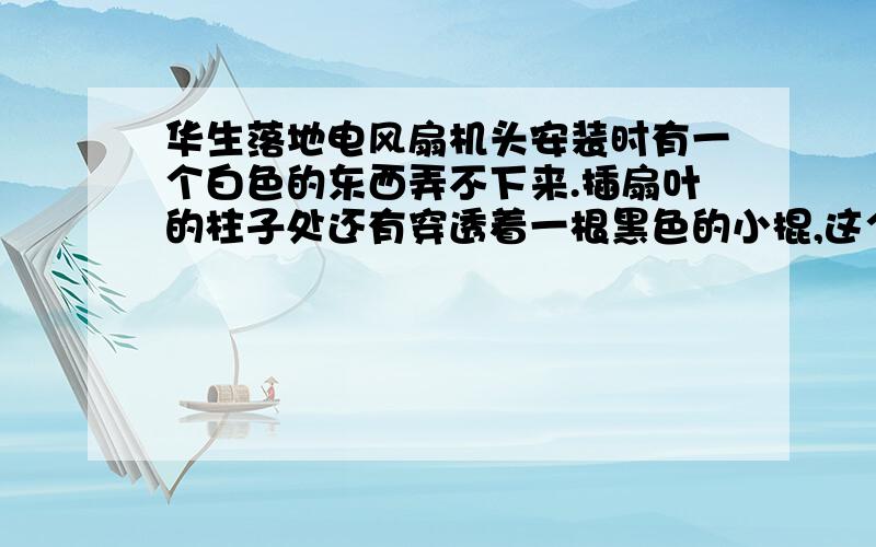 华生落地电风扇机头安装时有一个白色的东西弄不下来.插扇叶的柱子处还有穿透着一根黑色的小棍,这个要怎么弄,