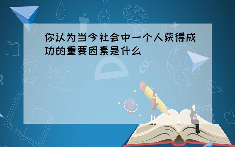 你认为当今社会中一个人获得成功的重要因素是什么