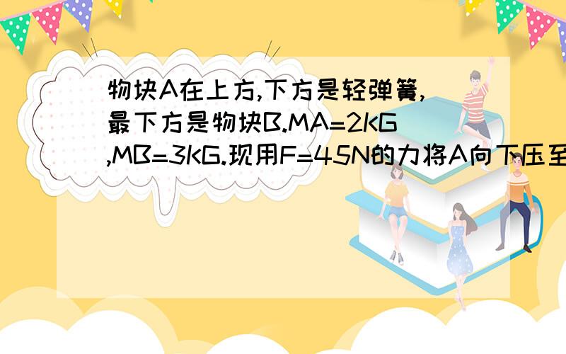 物块A在上方,下方是轻弹簧,最下方是物块B.MA=2KG,MB=3KG.现用F=45N的力将A向下压至静止时再突然撤去F.问（1）A在向上运动过程中能否将B从地面拉起?（2）要使B能从地面向上拉起,至少要竖直向下