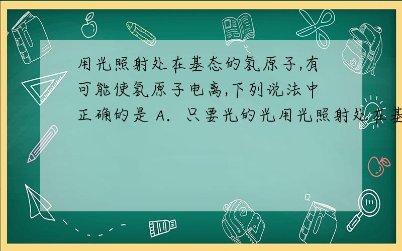 用光照射处在基态的氢原子,有可能使氢原子电离,下列说法中正确的是 A．只要光的光用光照射处在基态的氢原子,有可能使氢原子电离,下列说法中正确的是A．只要光的光强足够大,就一定可