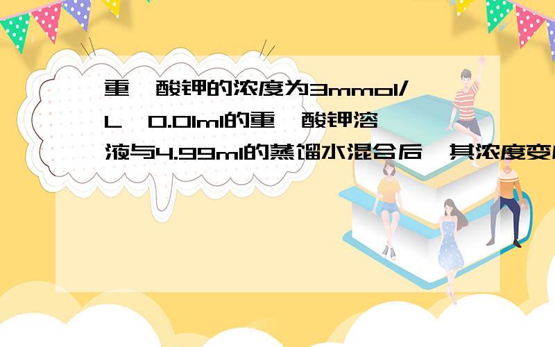 重铬酸钾的浓度为3mmol/L,0.01ml的重铬酸钾溶液与4.99ml的蒸馏水混合后,其浓度变成了多少?