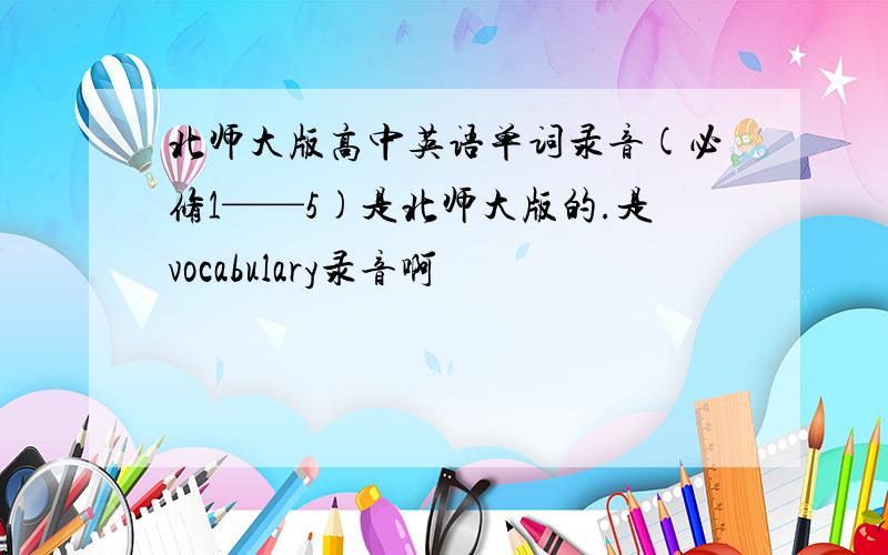 北师大版高中英语单词录音(必修1——5)是北师大版的.是vocabulary录音啊