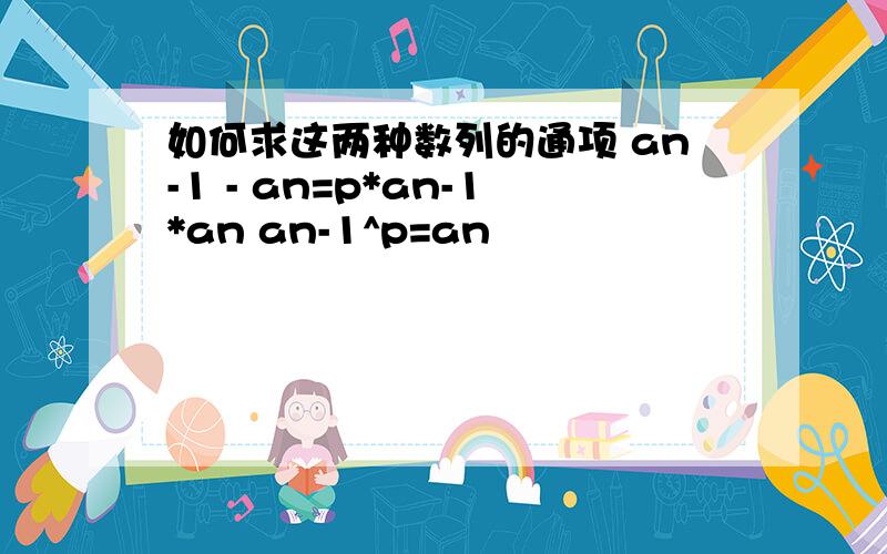 如何求这两种数列的通项 an-1 - an=p*an-1*an an-1^p=an