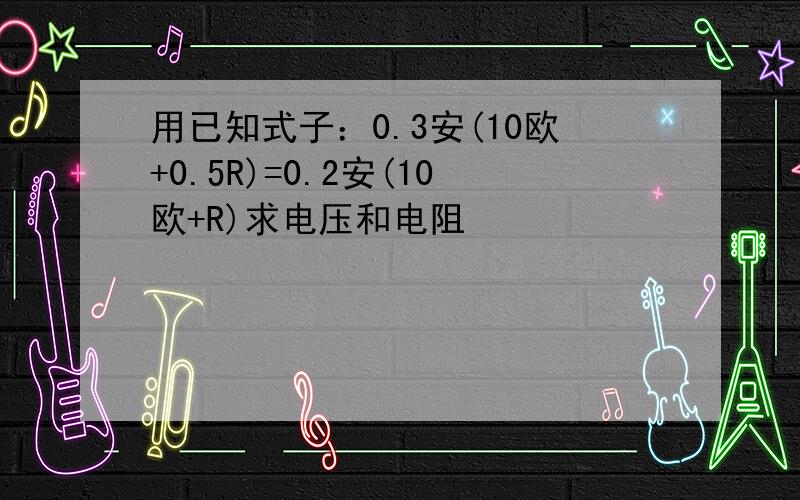 用已知式子：0.3安(10欧+0.5R)=0.2安(10欧+R)求电压和电阻