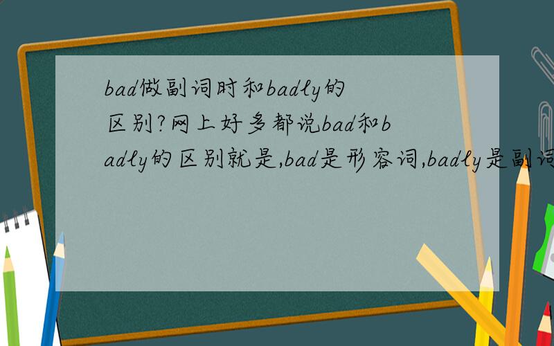 bad做副词时和badly的区别?网上好多都说bad和badly的区别就是,bad是形容词,badly是副词,但是bad也可以做副词啊!我是指二者用法的区别（在语法中）,不是汉语意思