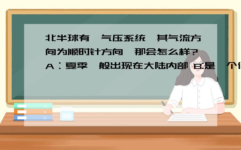 北半球有一气压系统,其气流方向为顺时针方向,那会怎么样?A：夏季一般出现在大陆内部 B:是一个低气压区C：温带海洋性气候 D：亚热带季风气候