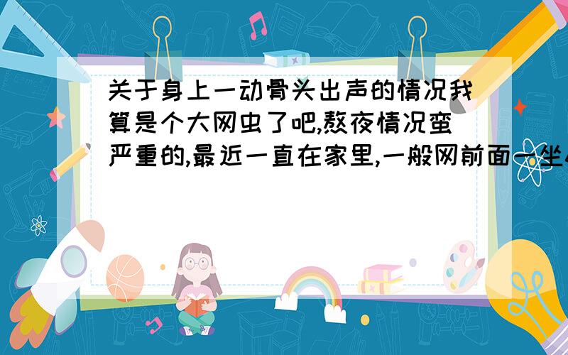 关于身上一动骨头出声的情况我算是个大网虫了吧,熬夜情况蛮严重的,最近一直在家里,一般网前面一坐6 7 个小时以上这半年很长了,前段时间身子开始酸,但是生懒腰或者拉伸的时候就感受到