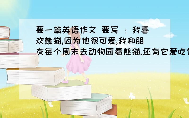 要一篇英语作文 要写 ：我喜欢熊猫,因为他很可爱,我和朋友每个周末去动物园看熊猫.还有它爱吃竹子.再还写一家人喜欢什么熊猫,为什么喜欢.它爱吃什么.明天就要交的.