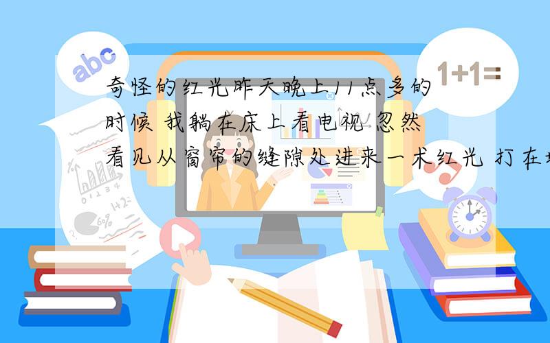 奇怪的红光昨天晚上11点多的时候 我躺在床上看电视 忽然看见从窗帘的缝隙处进来一术红光 打在墙上 一块方形的红色 有四平米左右 我当时第一反映是车灯打的 可是车灯哪里有红色的 持续