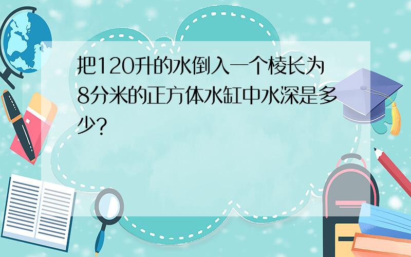 把120升的水倒入一个棱长为8分米的正方体水缸中水深是多少?