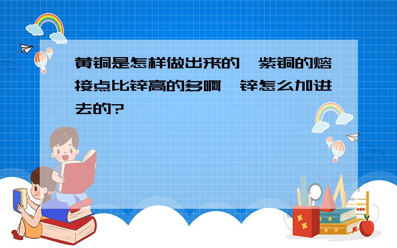 黄铜是怎样做出来的,紫铜的熔接点比锌高的多啊,锌怎么加进去的?