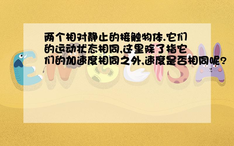 两个相对静止的接触物体.它们的运动状态相同,这里除了指它们的加速度相同之外,速度是否相同呢?