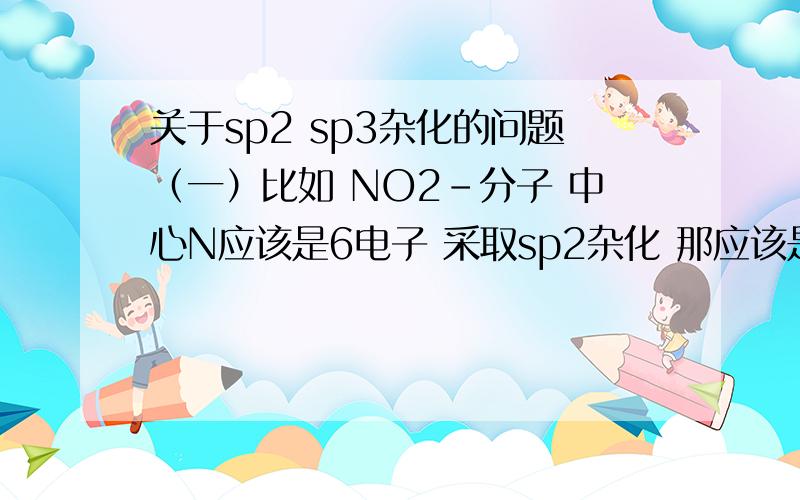 关于sp2 sp3杂化的问题（一）比如 NO2-分子 中心N应该是6电子 采取sp2杂化 那应该是（1）N给每个N-O σ键提供2个电子 每个氧的3个p轨道中的一个和O-N—O平面垂直的p轨道 和N的空轨道形成4电子3