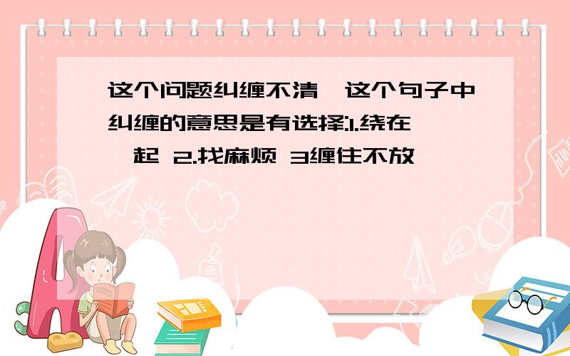 这个问题纠缠不清,这个句子中纠缠的意思是有选择:1.绕在一起 2.找麻烦 3缠住不放