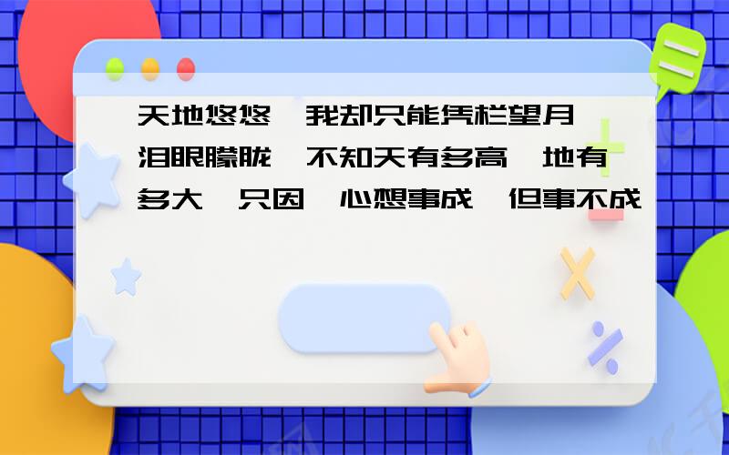 天地悠悠,我却只能凭栏望月,泪眼朦胧,不知天有多高,地有多大,只因,心想事成,但事不成,