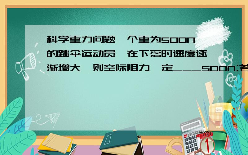 科学重力问题一个重为500N的跳伞运动员,在下落时速度逐渐增大,则空际阻力一定___500N;若跳伞运动员以5M/S匀速下落,空气对他的阻力一定___500N;若他下落时速减小到4M/S后又宝石4M/S的速度匀速