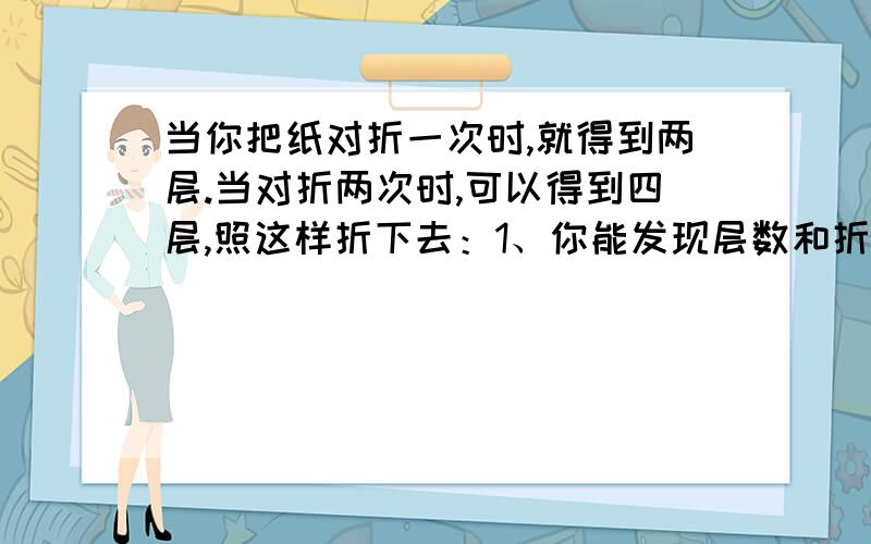 当你把纸对折一次时,就得到两层.当对折两次时,可以得到四层,照这样折下去：1、你能发现层数和折纸的次数是什么关系吗?2、 计算你对折6次时,层数是多少?3、 如果一张纸的厚度是0.15毫米,