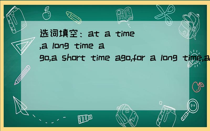 选词填空：at a time,a long time ago,a short time ago,for a long time,after a time 1.I’ve know希望高手能在今晚8点30时把答案发给我,我会拼命加分的,今晚8点50要发给我的老师选词填空：at a time,a long time ago,a