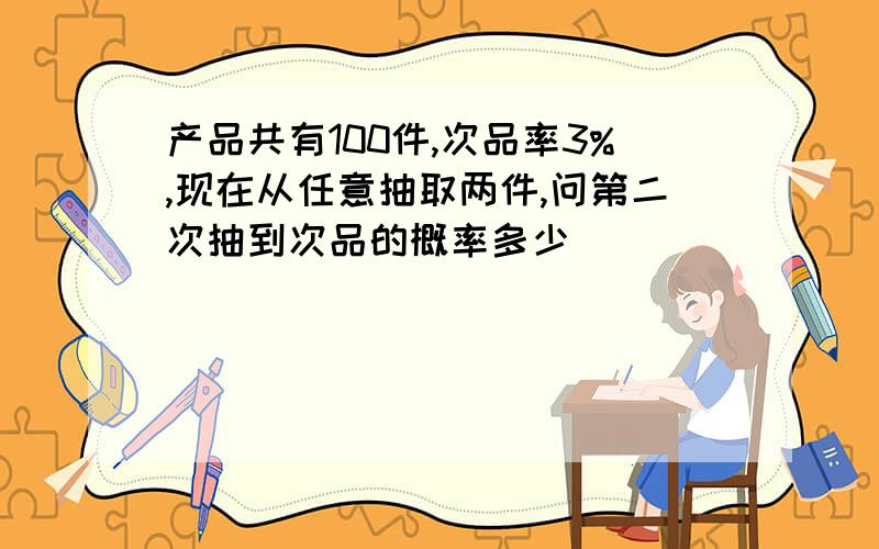 产品共有100件,次品率3%,现在从任意抽取两件,问第二次抽到次品的概率多少