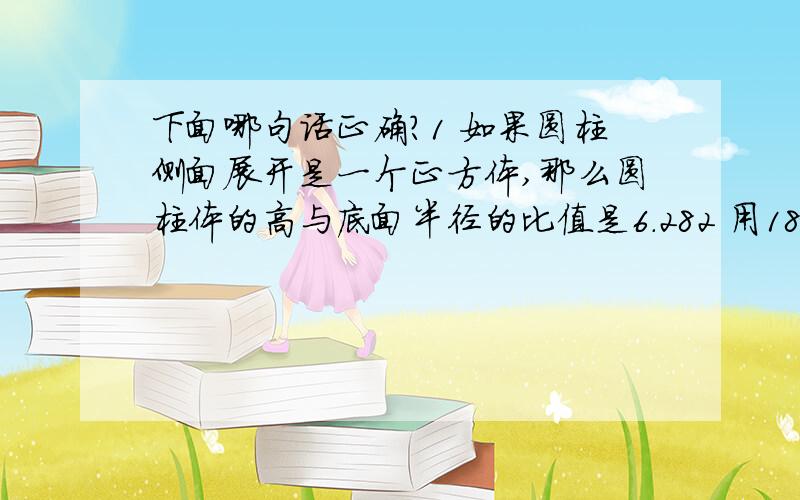 下面哪句话正确?1 如果圆柱侧面展开是一个正方体,那么圆柱体的高与底面半径的比值是6.282 用18根1cm木棒围一个长方形,面积最大20平方厘米