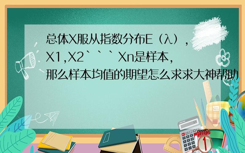 总体X服从指数分布E（λ）,X1,X2```Xn是样本,那么样本均值的期望怎么求求大神帮助
