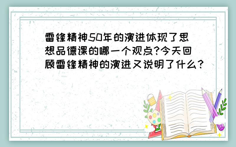 雷锋精神50年的演进体现了思想品德课的哪一个观点?今天回顾雷锋精神的演进又说明了什么？